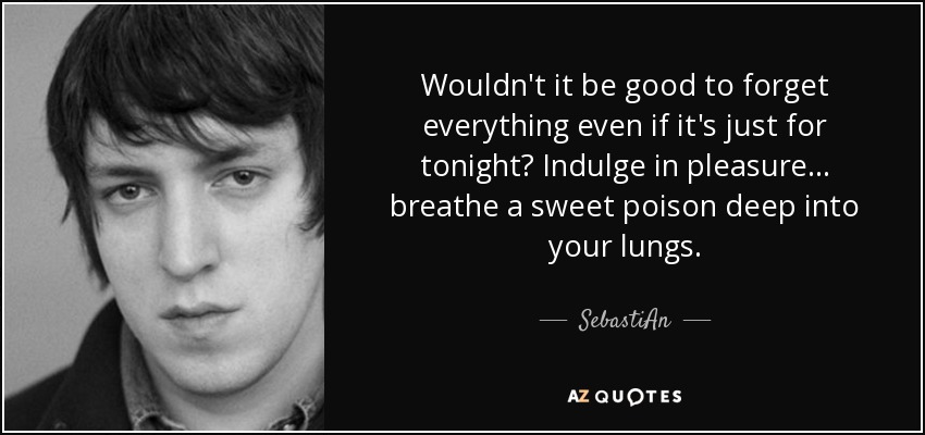 Wouldn't it be good to forget everything even if it's just for tonight? Indulge in pleasure... breathe a sweet poison deep into your lungs. - SebastiAn