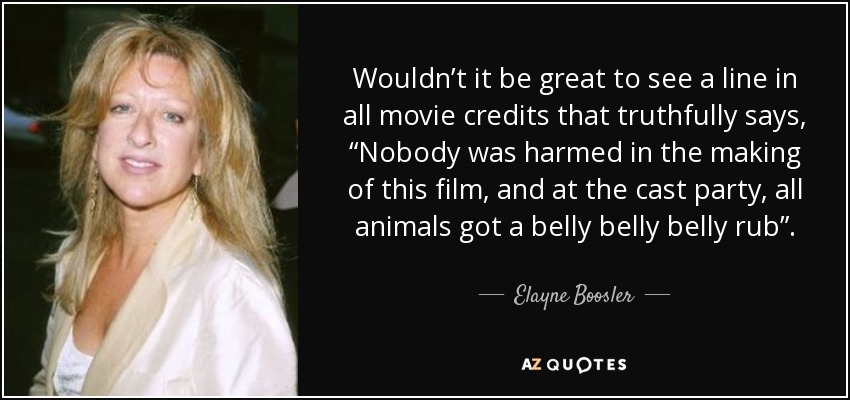 Wouldn’t it be great to see a line in all movie credits that truthfully says, “Nobody was harmed in the making of this film, and at the cast party, all animals got a belly belly belly rub”. - Elayne Boosler