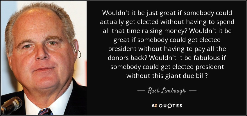 Wouldn't it be just great if somebody could actually get elected without having to spend all that time raising money? Wouldn't it be great if somebody could get elected president without having to pay all the donors back? Wouldn't it be fabulous if somebody could get elected president without this giant due bill? - Rush Limbaugh