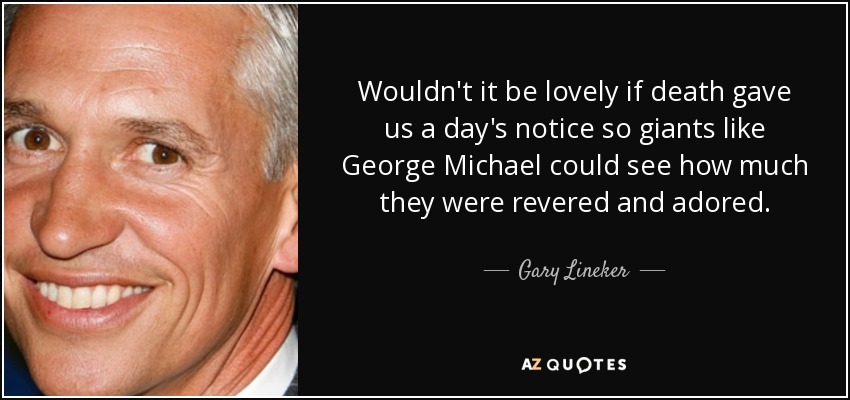 Wouldn't it be lovely if death gave us a day's notice so giants like George Michael could see how much they were revered and adored. - Gary Lineker