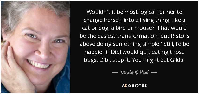 Wouldn't it be most logical for her to change herself into a living thing, like a cat or dog, a bird or mouse?' That would be the easiest transformation, but Risto is above doing something simple.' Still, I'd be happier if Dibl would quit eating those bugs. Dibl, stop it. You might eat Gilda. - Donita K. Paul