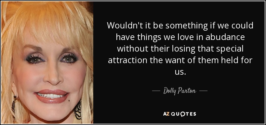 Wouldn't it be something if we could have things we love in abudance without their losing that special attraction the want of them held for us. - Dolly Parton