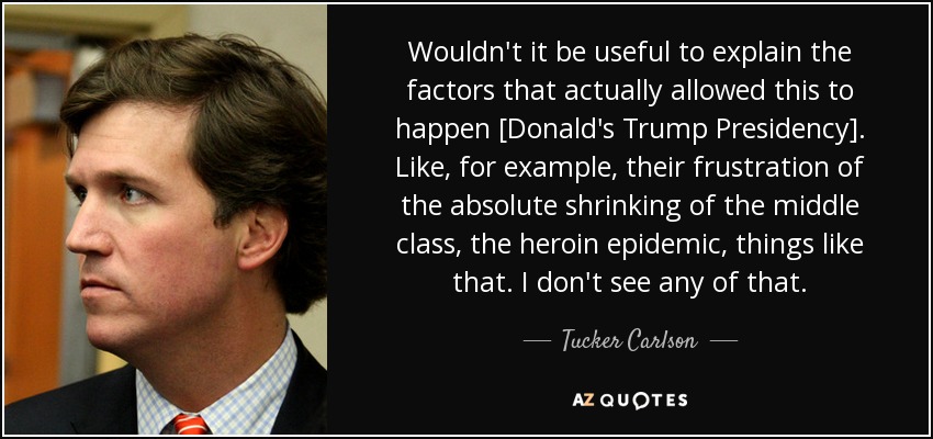 Wouldn't it be useful to explain the factors that actually allowed this to happen [Donald's Trump Presidency]. Like, for example, their frustration of the absolute shrinking of the middle class, the heroin epidemic, things like that. I don't see any of that. - Tucker Carlson