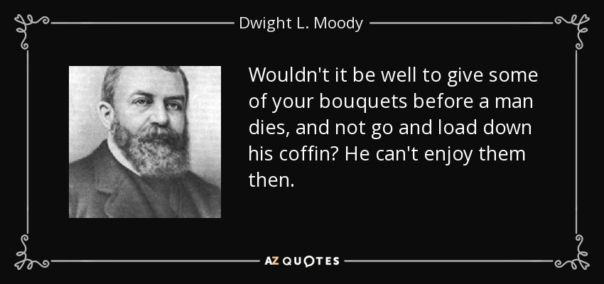 Wouldn't it be well to give some of your bouquets before a man dies, and not go and load down his coffin? He can't enjoy them then. - Dwight L. Moody