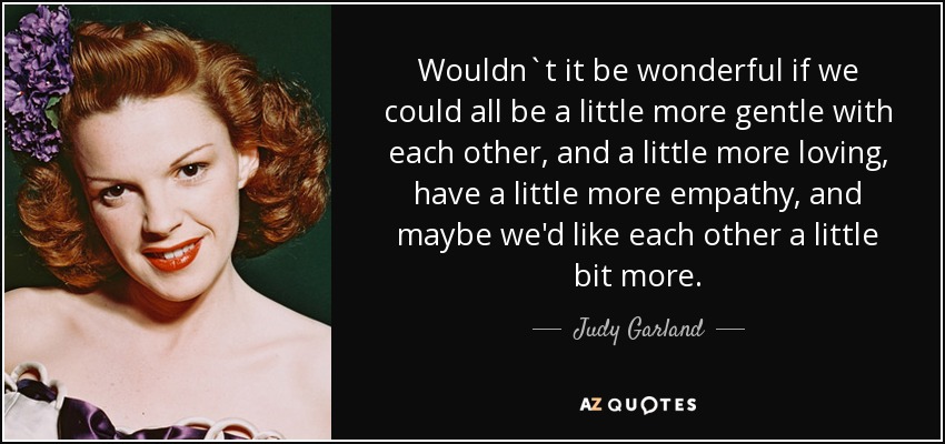 Wouldn`t it be wonderful if we could all be a little more gentle with each other, and a little more loving, have a little more empathy, and maybe we'd like each other a little bit more. - Judy Garland