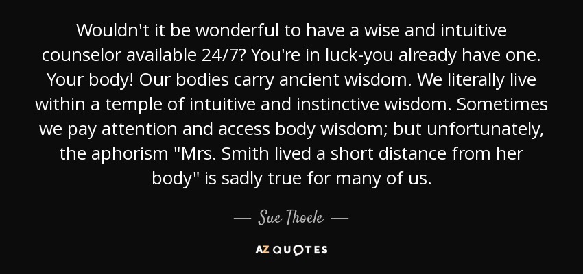 Wouldn't it be wonderful to have a wise and intuitive counselor available 24/7? You're in luck-you already have one. Your body! Our bodies carry ancient wisdom. We literally live within a temple of intuitive and instinctive wisdom. Sometimes we pay attention and access body wisdom; but unfortunately, the aphorism 