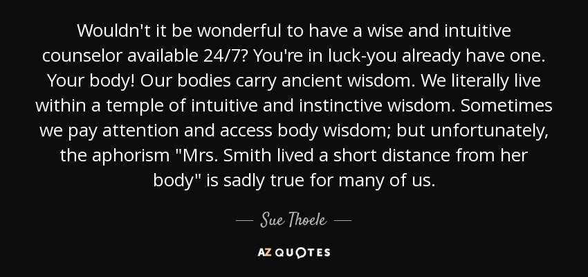 Wouldn't it be wonderful to have a wise and intuitive counselor available 24/7? You're in luck-you already have one. Your body! Our bodies carry ancient wisdom. We literally live within a temple of intuitive and instinctive wisdom. Sometimes we pay attention and access body wisdom; but unfortunately, the aphorism 