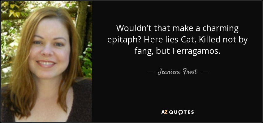 Wouldn’t that make a charming epitaph? Here lies Cat. Killed not by fang, but Ferragamos. - Jeaniene Frost