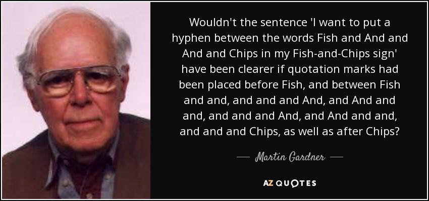 Wouldn't the sentence 'I want to put a hyphen between the words Fish and And and And and Chips in my Fish-and-Chips sign' have been clearer if quotation marks had been placed before Fish, and between Fish and and, and and and And, and And and and, and and and And, and And and and, and and and Chips, as well as after Chips? - Martin Gardner