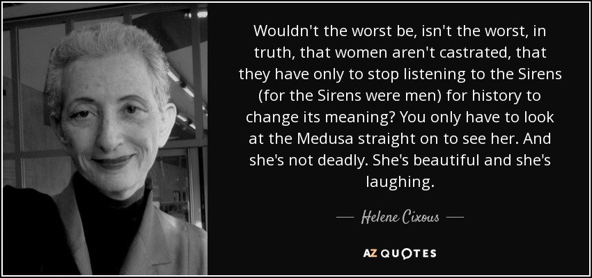 Wouldn't the worst be, isn't the worst, in truth, that women aren't castrated, that they have only to stop listening to the Sirens (for the Sirens were men) for history to change its meaning? You only have to look at the Medusa straight on to see her. And she's not deadly. She's beautiful and she's laughing. - Helene Cixous