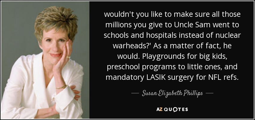 wouldn't you like to make sure all those millions you give to Uncle Sam went to schools and hospitals instead of nuclear warheads?' As a matter of fact, he would. Playgrounds for big kids, preschool programs to little ones, and mandatory LASIK surgery for NFL refs. - Susan Elizabeth Phillips