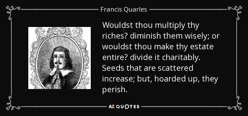 Wouldst thou multiply thy riches? diminish them wisely; or wouldst thou make thy estate entire? divide it charitably. Seeds that are scattered increase; but, hoarded up, they perish. - Francis Quarles