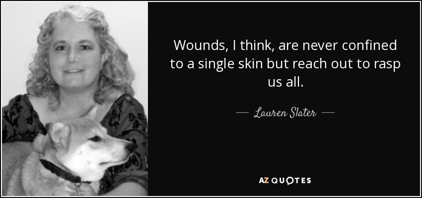Wounds, I think, are never confined to a single skin but reach out to rasp us all. - Lauren Slater