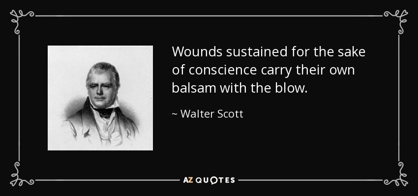 Wounds sustained for the sake of conscience carry their own balsam with the blow. - Walter Scott