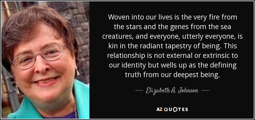 Woven into our lives is the very fire from the stars and the genes from the sea creatures, and everyone, utterly everyone, is kin in the radiant tapestry of being. This relationship is not external or extrinsic to our identity but wells up as the defining truth from our deepest being. - Elizabeth A. Johnson