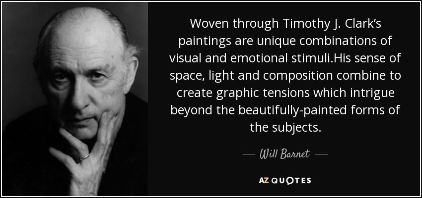 Woven through Timothy J. Clark’s paintings are unique combinations of visual and emotional stimuli.His sense of space, light and composition combine to create graphic tensions which intrigue beyond the beautifully-painted forms of the subjects. - Will Barnet