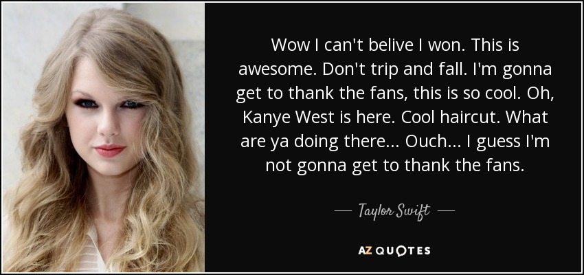 Wow I can't belive I won. This is awesome. Don't trip and fall. I'm gonna get to thank the fans, this is so cool. Oh, Kanye West is here. Cool haircut. What are ya doing there... Ouch... I guess I'm not gonna get to thank the fans. - Taylor Swift