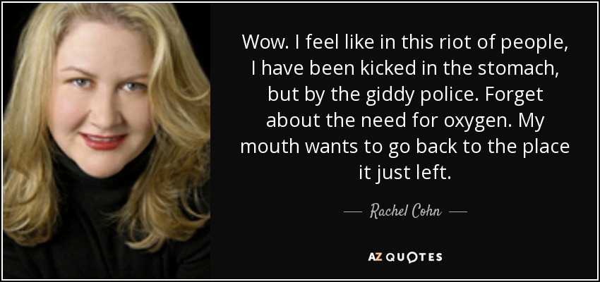 Wow. I feel like in this riot of people, I have been kicked in the stomach, but by the giddy police. Forget about the need for oxygen. My mouth wants to go back to the place it just left. - Rachel Cohn