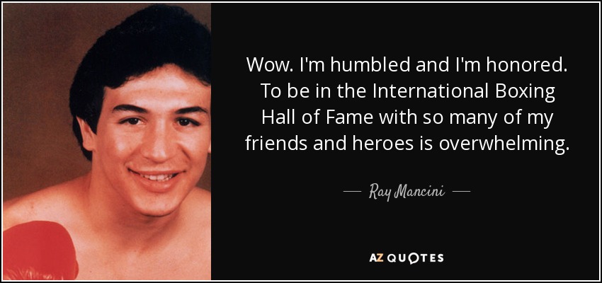 Wow. I'm humbled and I'm honored. To be in the International Boxing Hall of Fame with so many of my friends and heroes is overwhelming. - Ray Mancini