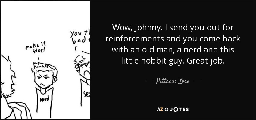 Wow, Johnny. I send you out for reinforcements and you come back with an old man, a nerd and this little hobbit guy. Great job. - Pittacus Lore