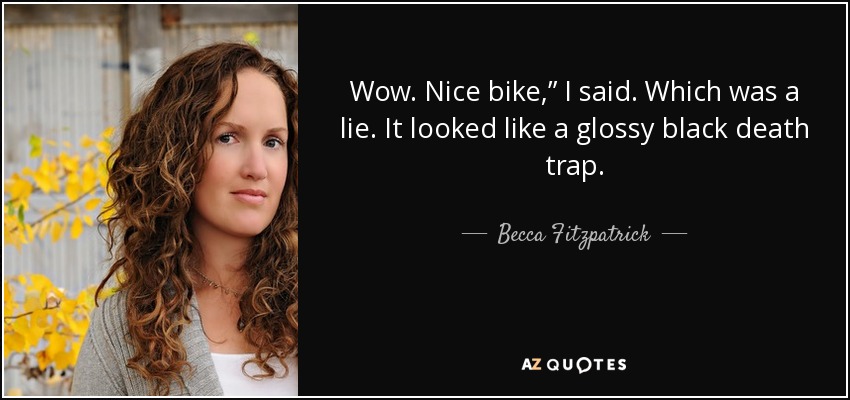Wow. Nice bike,” I said. Which was a lie. It looked like a glossy black death trap. - Becca Fitzpatrick
