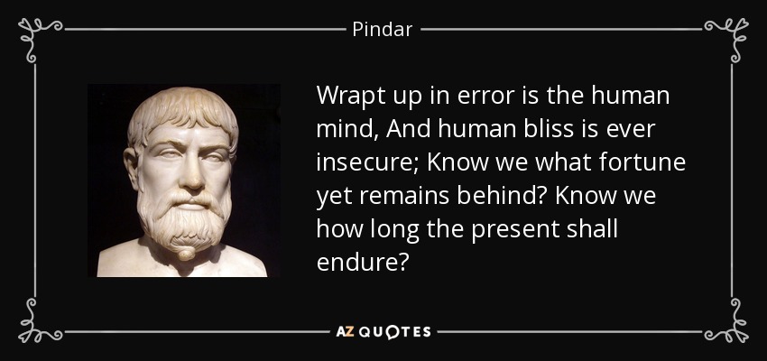 Wrapt up in error is the human mind, And human bliss is ever insecure; Know we what fortune yet remains behind? Know we how long the present shall endure? - Pindar