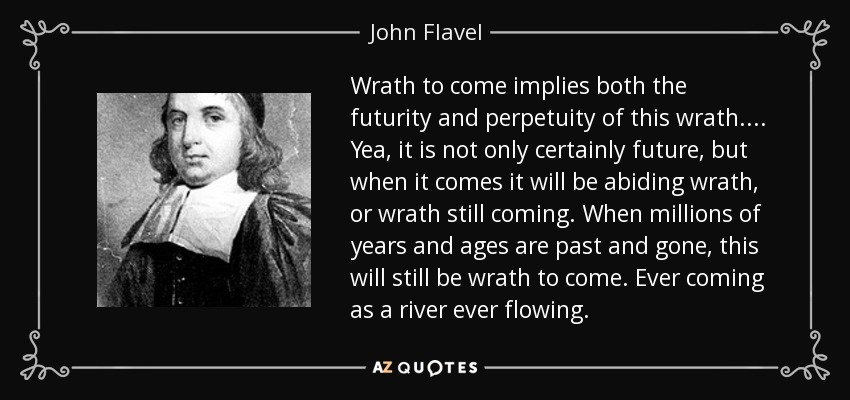 Wrath to come implies both the futurity and perpetuity of this wrath.... Yea, it is not only certainly future, but when it comes it will be abiding wrath, or wrath still coming. When millions of years and ages are past and gone, this will still be wrath to come. Ever coming as a river ever flowing. - John Flavel