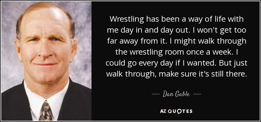 Wrestling has been a way of life with me day in and day out. I won't get too far away from it. I might walk through the wrestling room once a week. I could go every day if I wanted. But just walk through, make sure it's still there. - Dan Gable