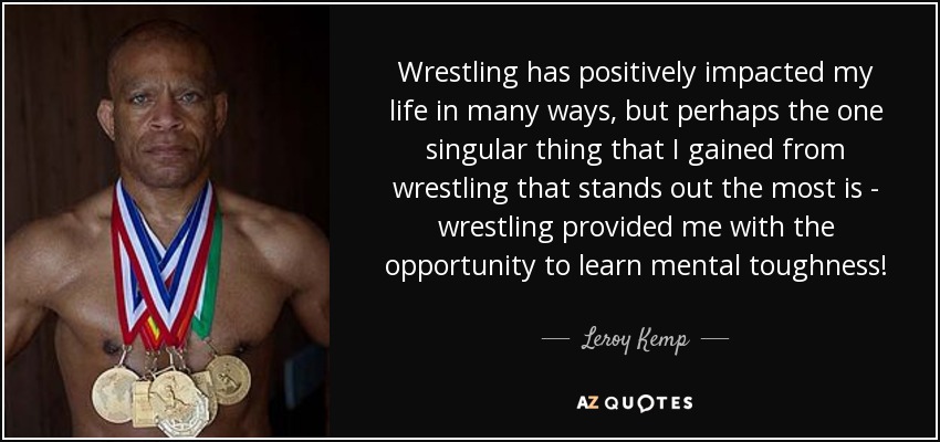 Wrestling has positively impacted my life in many ways, but perhaps the one singular thing that I gained from wrestling that stands out the most is ­ wrestling provided me with the opportunity to learn mental toughness! - Leroy Kemp