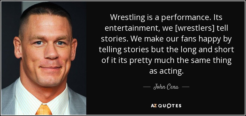 Wrestling is a performance. Its entertainment, we [wrestlers] tell stories. We make our fans happy by telling stories but the long and short of it its pretty much the same thing as acting. - John Cena