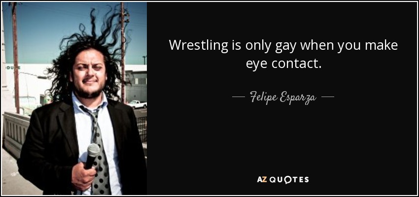 Wrestling is only gay when you make eye contact. - Felipe Esparza