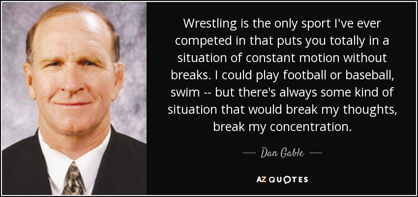 Wrestling is the only sport I've ever competed in that puts you totally in a situation of constant motion without breaks. I could play football or baseball, swim -- but there's always some kind of situation that would break my thoughts, break my concentration. - Dan Gable