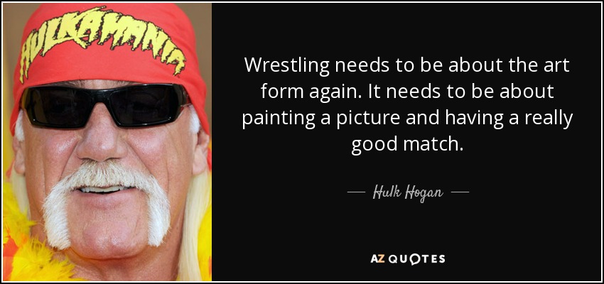 Wrestling needs to be about the art form again. It needs to be about painting a picture and having a really good match. - Hulk Hogan