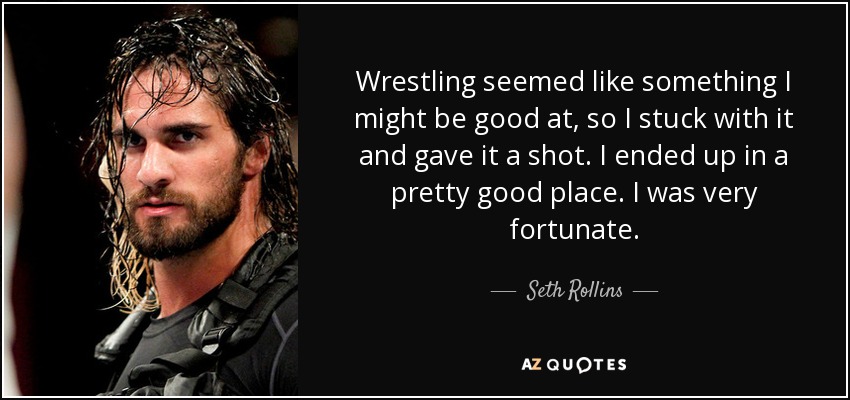 Wrestling seemed like something I might be good at, so I stuck with it and gave it a shot. I ended up in a pretty good place. I was very fortunate. - Seth Rollins