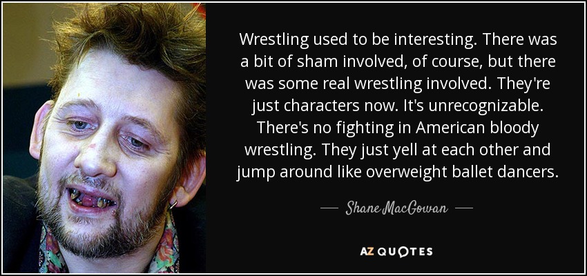 Wrestling used to be interesting. There was a bit of sham involved, of course, but there was some real wrestling involved. They're just characters now. It's unrecognizable. There's no fighting in American bloody wrestling. They just yell at each other and jump around like overweight ballet dancers. - Shane MacGowan