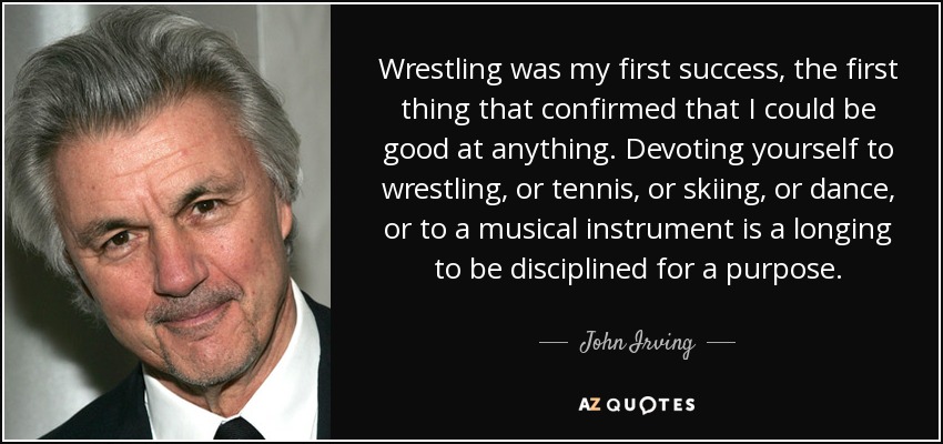 Wrestling was my first success, the first thing that confirmed that I could be good at anything. Devoting yourself to wrestling, or tennis, or skiing, or dance, or to a musical instrument is a longing to be disciplined for a purpose. - John Irving