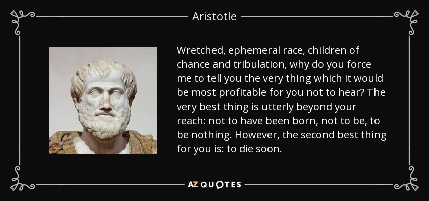 Wretched, ephemeral race, children of chance and tribulation, why do you force me to tell you the very thing which it would be most profitable for you not to hear? The very best thing is utterly beyond your reach: not to have been born, not to be, to be nothing. However, the second best thing for you is: to die soon. - Aristotle