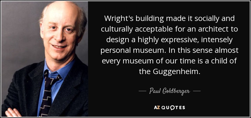 Wright's building made it socially and culturally acceptable for an architect to design a highly expressive, intensely personal museum. In this sense almost every museum of our time is a child of the Guggenheim. - Paul Goldberger