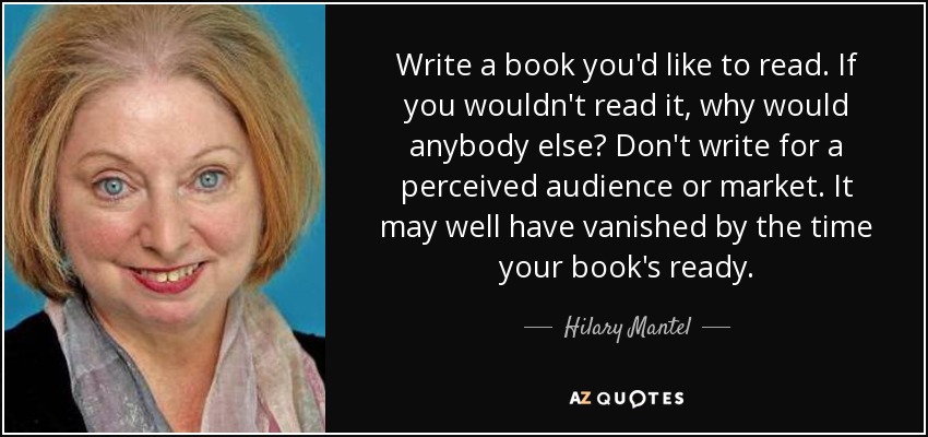 Write a book you'd like to read. If you wouldn't read it, why would anybody else? Don't write for a perceived audience or market. It may well have vanished by the time your book's ready. - Hilary Mantel