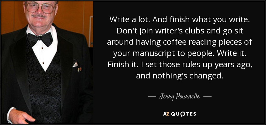 Write a lot. And finish what you write. Don't join writer's clubs and go sit around having coffee reading pieces of your manuscript to people. Write it. Finish it. I set those rules up years ago, and nothing's changed. - Jerry Pournelle