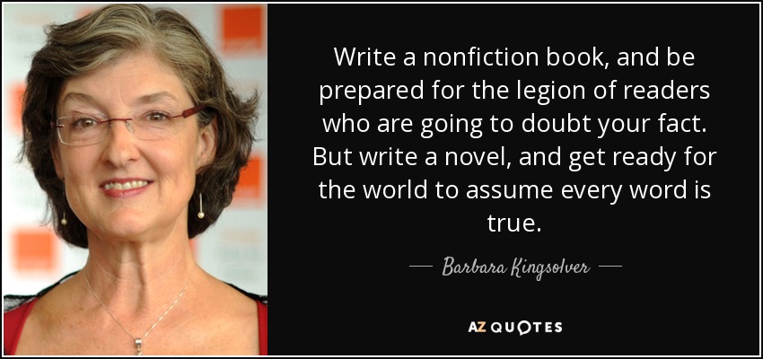 Write a nonfiction book, and be prepared for the legion of readers who are going to doubt your fact. But write a novel, and get ready for the world to assume every word is true. - Barbara Kingsolver