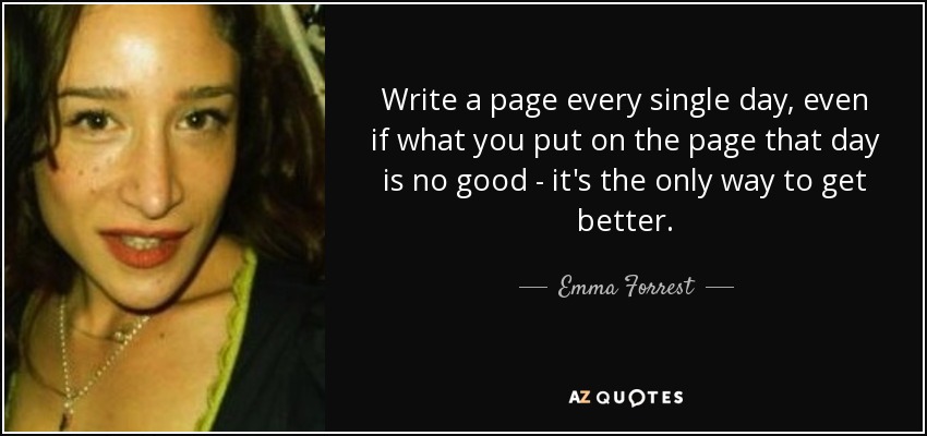 Write a page every single day, even if what you put on the page that day is no good - it's the only way to get better. - Emma Forrest
