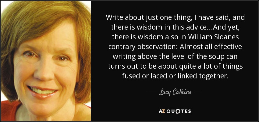 Write about just one thing, I have said, and there is wisdom in this advice...And yet, there is wisdom also in William Sloanes contrary observation: Almost all effective writing above the level of the soup can turns out to be about quite a lot of things fused or laced or linked together. - Lucy Calkins