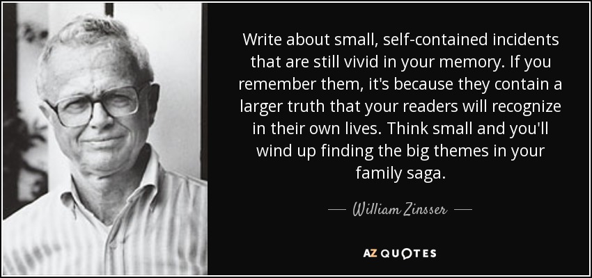 Write about small, self-contained incidents that are still vivid in your memory. If you remember them, it's because they contain a larger truth that your readers will recognize in their own lives. Think small and you'll wind up finding the big themes in your family saga. - William Zinsser