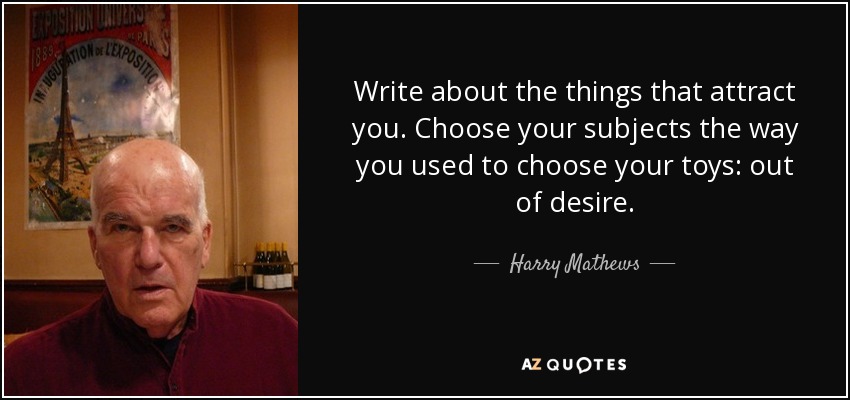 Write about the things that attract you. Choose your subjects the way you used to choose your toys: out of desire. - Harry Mathews