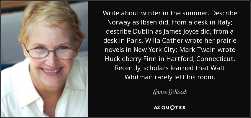 Write about winter in the summer. Describe Norway as Ibsen did, from a desk in Italy; describe Dublin as James Joyce did, from a desk in Paris. Willa Cather wrote her prairie novels in New York City; Mark Twain wrote Huckleberry Finn in Hartford, Connecticut. Recently, scholars learned that Walt Whitman rarely left his room. - Annie Dillard