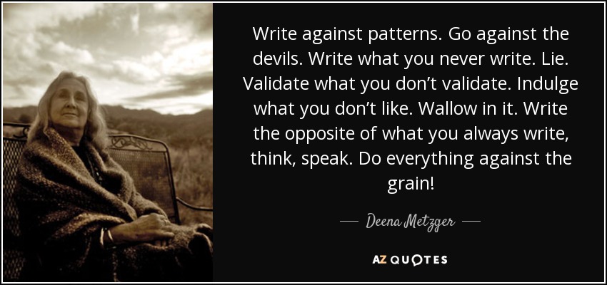 Write against patterns. Go against the devils. Write what you never write. Lie. Validate what you don’t validate. Indulge what you don’t like. Wallow in it. Write the opposite of what you always write, think, speak. Do everything against the grain! - Deena Metzger