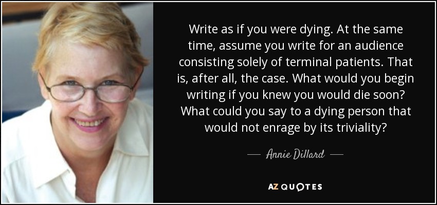 Write as if you were dying. At the same time, assume you write for an audience consisting solely of terminal patients. That is, after all, the case. What would you begin writing if you knew you would die soon? What could you say to a dying person that would not enrage by its triviality? - Annie Dillard