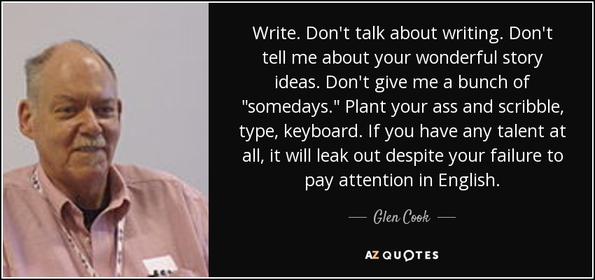 Write. Don't talk about writing. Don't tell me about your wonderful story ideas. Don't give me a bunch of 
