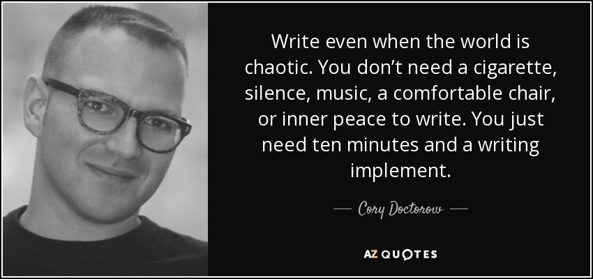 Write even when the world is chaotic. You don’t need a cigarette, silence, music, a comfortable chair, or inner peace to write. You just need ten minutes and a writing implement. - Cory Doctorow